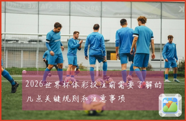 2026世界杯体彩投注前需要了解的几点关键规则和注意事项