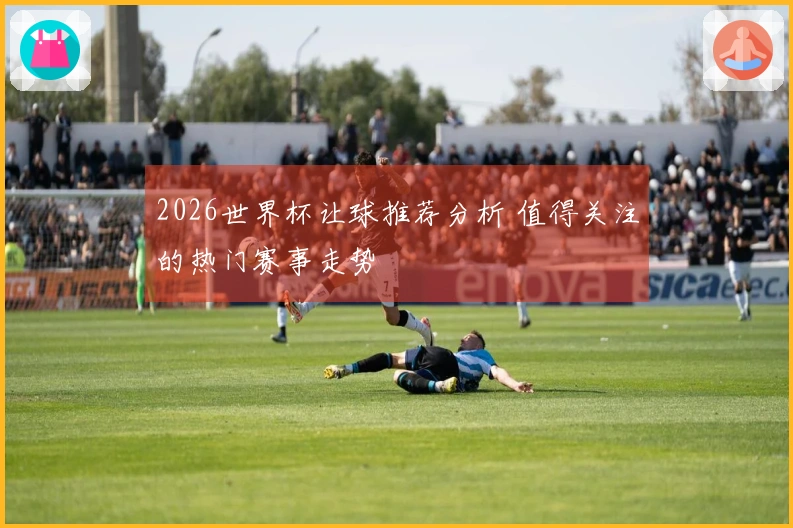 2026世界杯让球推荐分析 值得关注的热门赛事走势