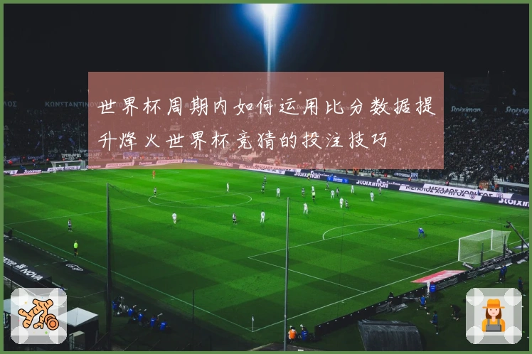 世界杯周期内如何运用比分数据提升烽火世界杯竞猜的投注技巧