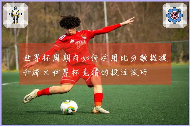 世界杯周期内如何运用比分数据提升烽火世界杯竞猜的投注技巧